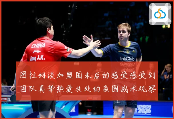 图拉姆谈加盟国米后的感受感受到团队真挚热爱共处的氛围战术观察：最新赛事动态与深度分析