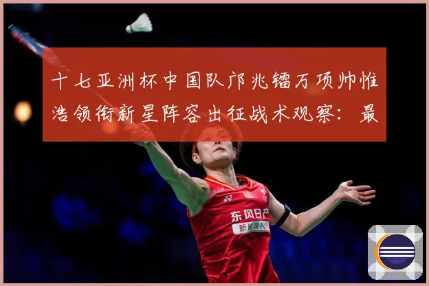 十七亚洲杯中国队邝兆镭万项帅惟浩领衔新星阵容出征战术观察：最新赛事动态与深度分析