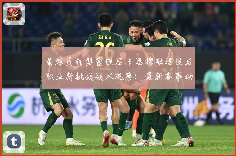 前球员转型管理层卡恩穆勒退役后职业新挑战战术观察：最新赛事动态与深度分析