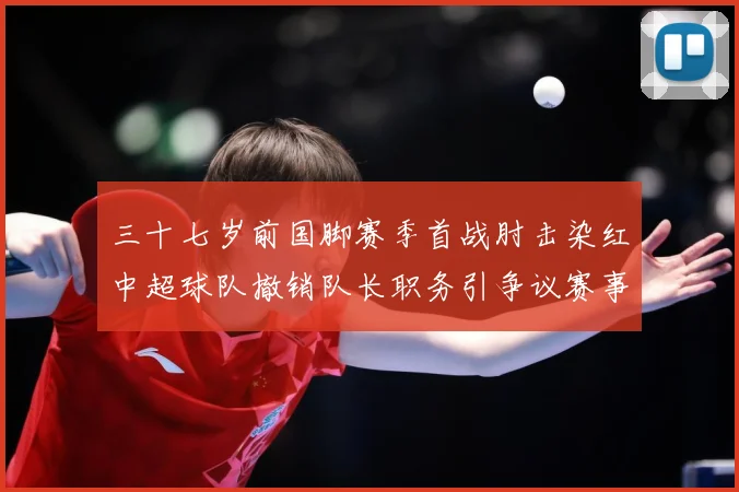 三十七岁前国脚赛季首战肘击染红中超球队撤销队长职务引争议赛事前瞻：最新赛事动态与深度分析