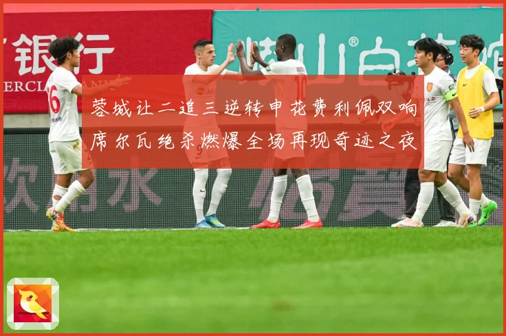 蓉城让二追三逆转申花费利佩双响席尔瓦绝杀燃爆全场再现奇迹之夜数据研判：最新赛事动态与深度分析