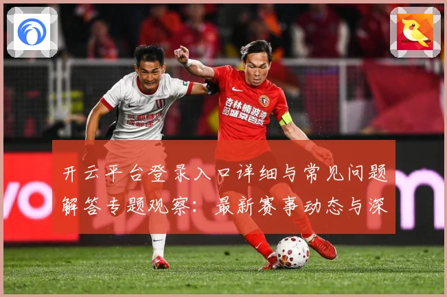 开云平台登录入口详细与常见问题解答专题观察：最新赛事动态与深度分析