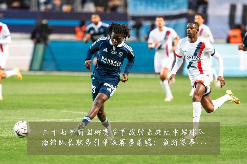 三十七岁前国脚赛季首战肘击染红中超球队撤销队长职务引争议赛事前瞻:最新赛事动态与深度分析