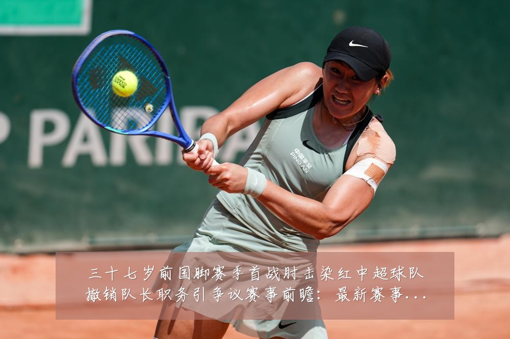 三十七岁前国脚赛季首战肘击染红中超球队撤销队长职务引争议赛事前瞻：最新赛事动态与深度分析
