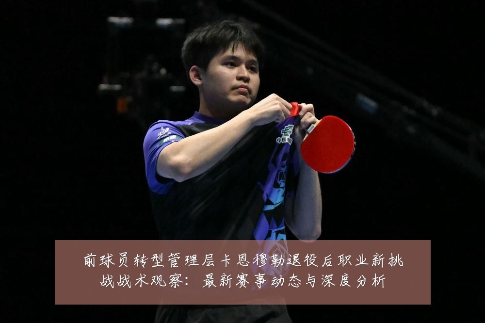 前球员转型管理层卡恩穆勒退役后职业新挑战战术观察:最新赛事动态与深度分析