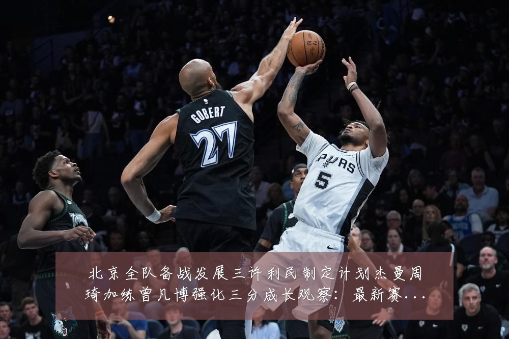 北京全队备战发展三许利民制定计划杰曼周琦加练曾凡博强化三分成长观察：最新赛事动态与深度分析