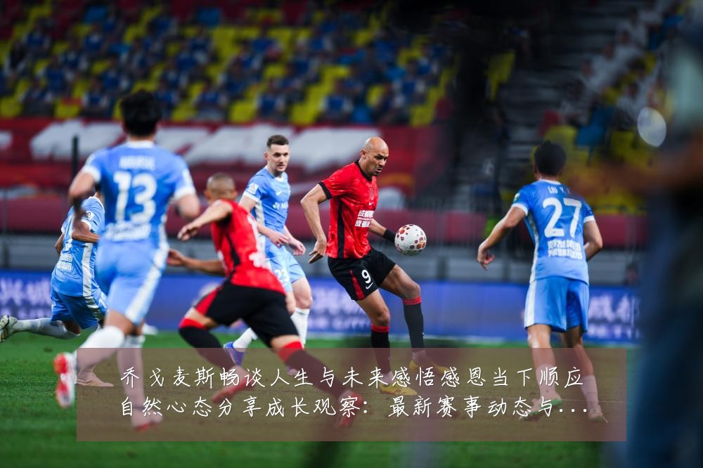 乔戈麦斯畅谈人生与未来感悟感恩当下顺应自然心态分享成长观察：最新赛事动态与深度分析